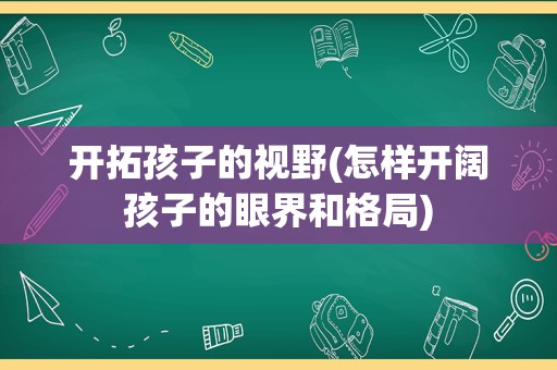 开拓孩子的视野(怎样开阔孩子的眼界和格局)