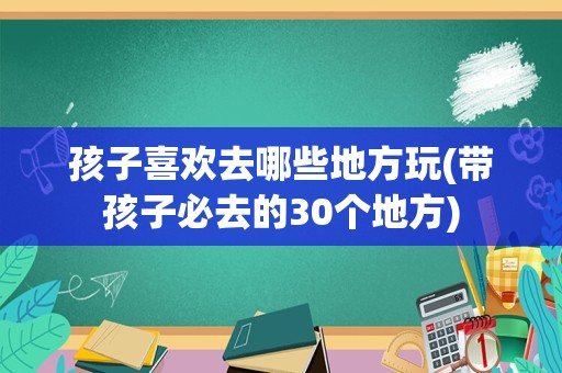 孩子喜欢去哪些地方玩(带孩子必去的30个地方)