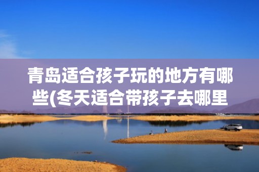 青岛适合孩子玩的地方有哪些(冬天适合带孩子去哪里旅游)