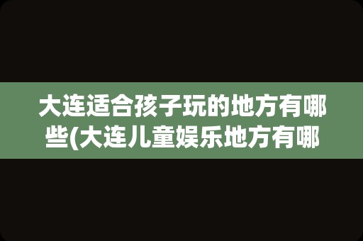大连适合孩子玩的地方有哪些(大连儿童娱乐地方有哪些)