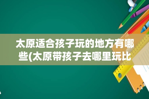 太原适合孩子玩的地方有哪些(太原带孩子去哪里玩比较好)