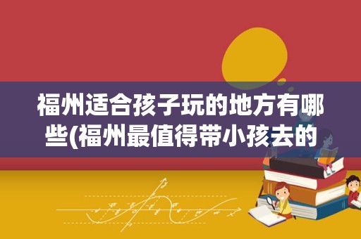 福州适合孩子玩的地方有哪些(福州最值得带小孩去的地方)