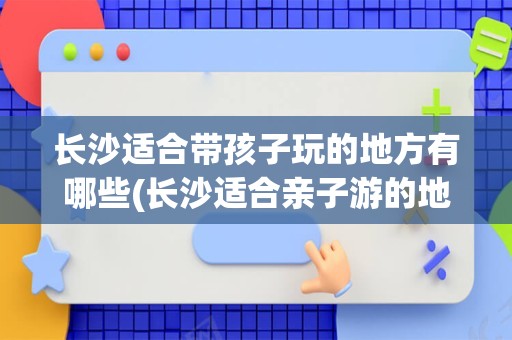 长沙适合带孩子玩的地方有哪些(长沙适合亲子游的地方排名榜)
