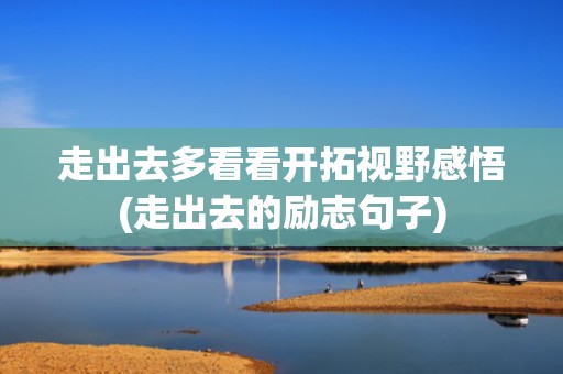 走出去多看看开拓视野感悟(走出去的励志句子)
