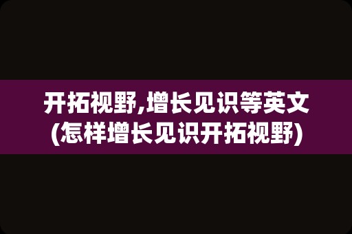 开拓视野,增长见识等英文(怎样增长见识开拓视野)