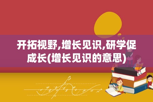 开拓视野,增长见识,研学促成长(增长见识的意思)