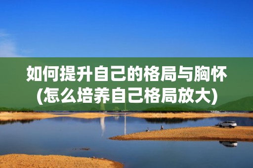如何提升自己的格局与胸怀(怎么培养自己格局放大)