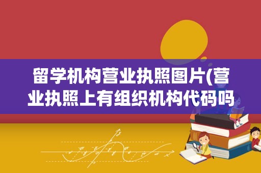留学机构营业执照图片(营业执照上有组织机构代码吗)
