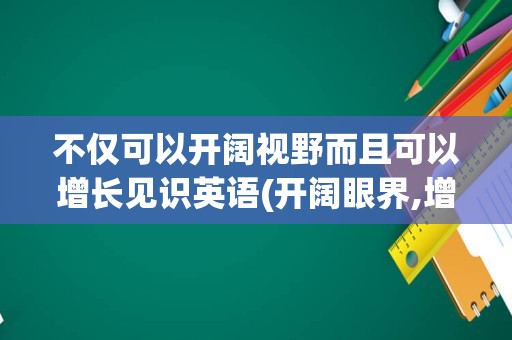 不仅可以开阔视野而且可以增长见识英语(开阔眼界,增长见识用英语怎么说)