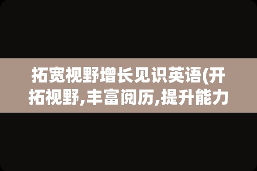 拓宽视野增长见识英语(开拓视野,丰富阅历,提升能力英语)
