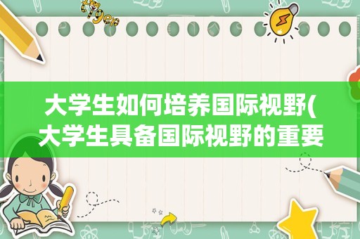 大学生如何培养国际视野(大学生具备国际视野的重要性)