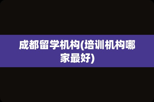 成都留学机构(培训机构哪家最好)