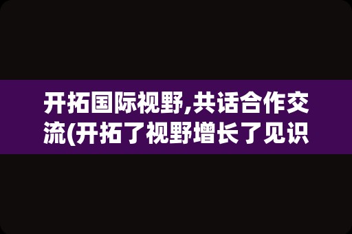 开拓国际视野,共话合作交流(开拓了视野增长了见识)