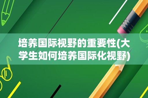 培养国际视野的重要性(大学生如何培养国际化视野)