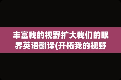 丰富我的视野扩大我们的眼界英语翻译(开拓我的视野英文翻译)