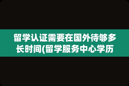 留学认证需要在国外待够多长时间(留学服务中心学历认证)