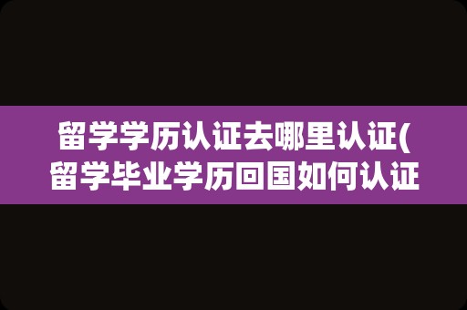 留学学历认证去哪里认证(留学毕业学历回国如何认证)