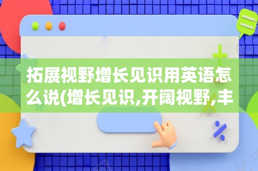 拓展视野增长见识用英语怎么说(增长见识,开阔视野,丰富眼界用英文)