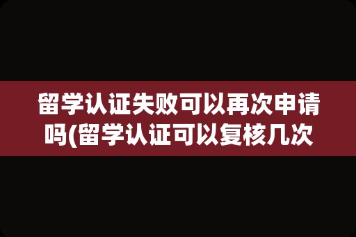 留学认证失败可以再次申请吗(留学认证可以复核几次)