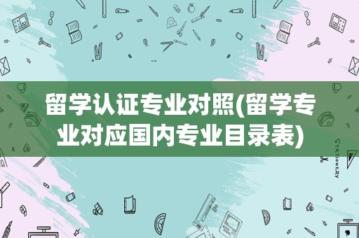 留学认证专业对照(留学专业对应国内专业目录表)
