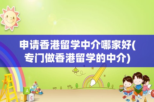 申请香港留学中介哪家好(专门做香港留学的中介)