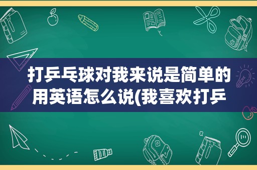 打乒乓球对我来说是简单的用英语怎么说(我喜欢打乒乓球英语翻译)