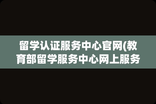 留学认证服务中心官网(教育部留学服务中心网上服务大厅)