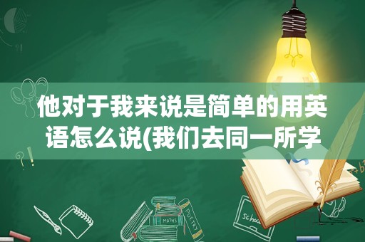 他对于我来说是简单的用英语怎么说(我们去同一所学校英语怎么说)