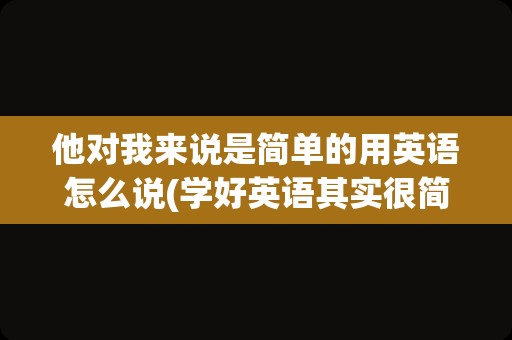 他对我来说是简单的用英语怎么说(学好英语其实很简单用英语怎么说)