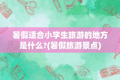暑假适合小学生旅游的地方是什么?(暑假旅游景点)