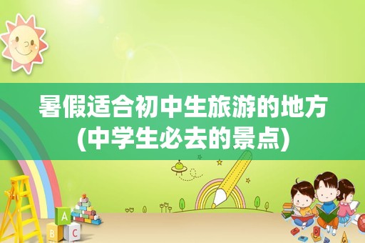 暑假适合初中生旅游的地方(中学生必去的景点)