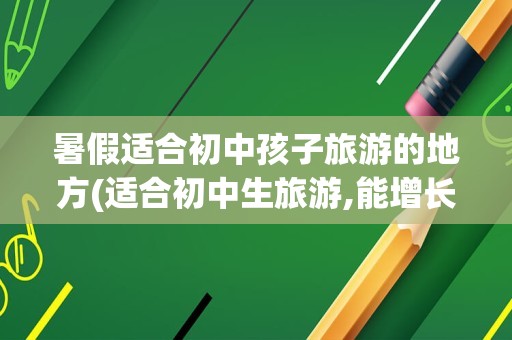 暑假适合初中孩子旅游的地方(适合初中生旅游,能增长知识的地方)