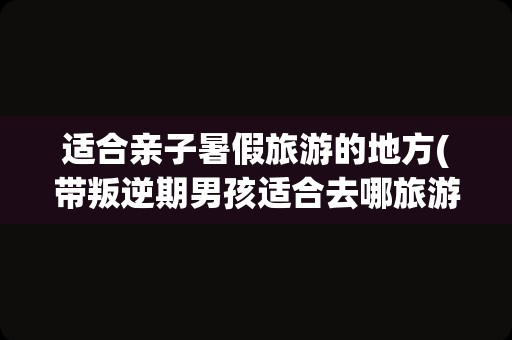 适合亲子暑假旅游的地方(带叛逆期男孩适合去哪旅游)