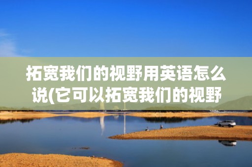 拓宽我们的视野用英语怎么说(它可以拓宽我们的视野 英语)