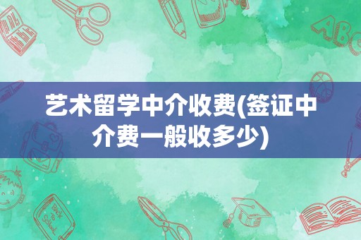 艺术留学中介收费(签证中介费一般收多少)