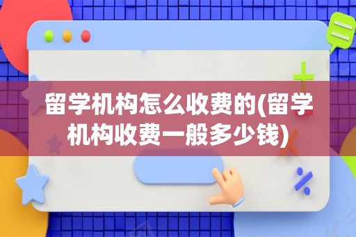 留学机构怎么收费的(留学机构收费一般多少钱)
