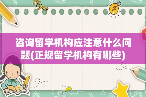 咨询留学机构应注意什么问题(正规留学机构有哪些)