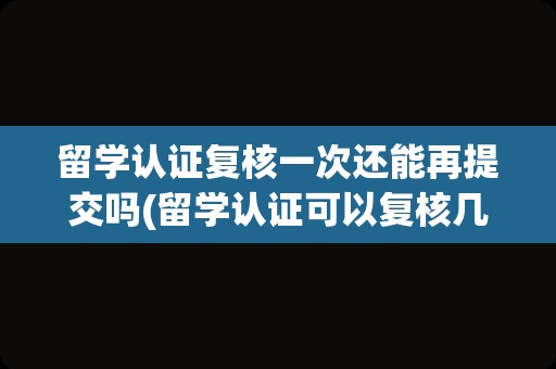 留学认证复核一次还能再提交吗(留学认证可以复核几次)