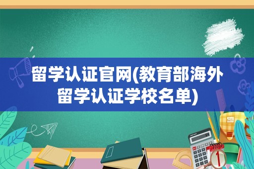 留学认证官网(教育部海外留学认证学校名单)