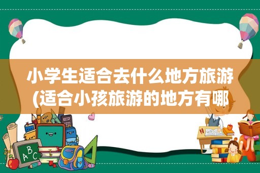 小学生适合去什么地方旅游(适合小孩旅游的地方有哪些)