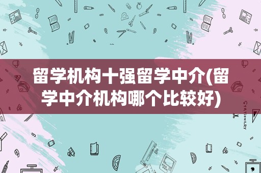 留学机构十强留学中介(留学中介机构哪个比较好)
