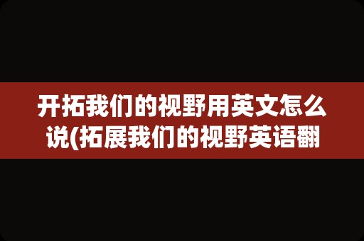 开拓我们的视野用英文怎么说(拓展我们的视野英语翻译)