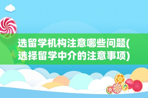 选留学机构注意哪些问题(选择留学中介的注意事项)