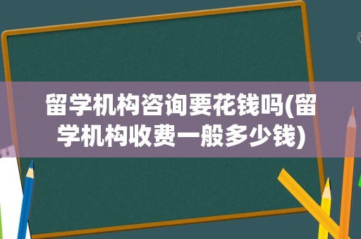 留学机构咨询要花钱吗(留学机构收费一般多少钱)
