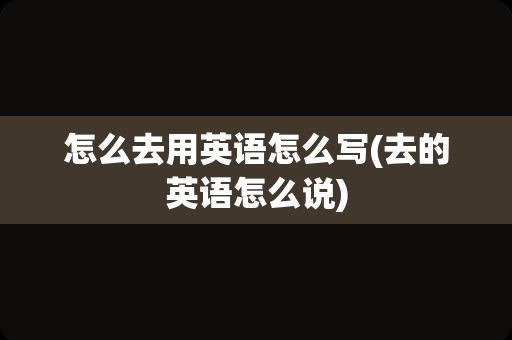 怎么去用英语怎么写(去的英语怎么说)