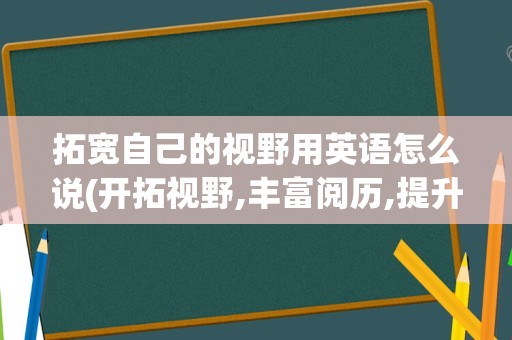 拓宽自己的视野用英语怎么说(开拓视野,丰富阅历,提升能力英语)