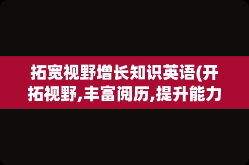 拓宽视野增长知识英语(开拓视野,丰富阅历,提升能力英语)