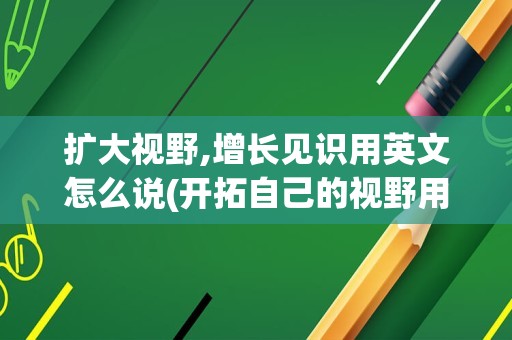 扩大视野,增长见识用英文怎么说(开拓自己的视野用英语怎么说)