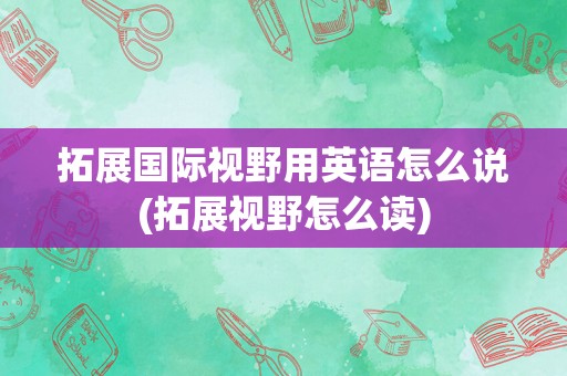 拓展国际视野用英语怎么说(拓展视野怎么读)