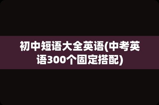 初中短语大全英语(中考英语300个固定搭配)